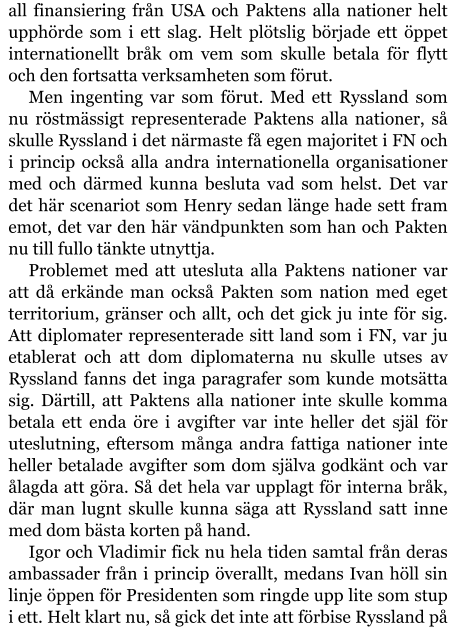 all finansiering från USA och Paktens alla nationer helt upphörde som i ett slag. Helt plötslig började ett öppet internationellt bråk om vem som skulle betala för flytt och den fortsatta verksamheten som förut. Men ingenting var som förut. Med ett Ryssland som nu röstmässigt representerade Paktens alla nationer, så skulle Ryssland i det närmaste få egen majoritet i FN och i princip också alla andra internationella organisationer med och därmed kunna besluta vad som helst. Det var det här scenariot som Henry sedan länge hade sett fram emot, det var den här vändpunkten som han och Pakten nu till fullo tänkte utnyttja. Problemet med att utesluta alla Paktens nationer var att då erkände man också Pakten som nation med eget territorium, gränser och allt, och det gick ju inte för sig. Att diplomater representerade sitt land som i FN, var ju etablerat och att dom diplomaterna nu skulle utses av Ryssland fanns det inga paragrafer som kunde motsätta sig. Därtill, att Paktens alla nationer inte skulle komma betala ett enda öre i avgifter var inte heller det själ för uteslutning, eftersom många andra fattiga nationer inte heller betalade avgifter som dom själva godkänt och var ålagda att göra. Så det hela var upplagt för interna bråk, där man lugnt skulle kunna säga att Ryssland satt inne med dom bästa korten på hand. Igor och Vladimir fick nu hela tiden samtal från deras ambassader från i princip överallt, medans Ivan höll sin linje öppen för Presidenten som ringde upp lite som stup i ett. Helt klart nu, så gick det inte att förbise Ryssland på