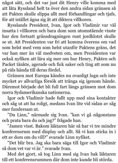 något sätt, och det var just dit Henry ville komma med att låta Ryssland helt ta över den andra sidan gränsen så att Pakten skulle slippa allt med förhandlingar och tjafs, för att istället ägna sig åt att diktera villkoren. Rysslands President, Ivan, Igor och Vladimir var väl insatta i villkoren och bara dom som utomstående visste hur den fortsatt gränsdragningen runt jordklotet skulle se ut. Att Presidenten var fri att komma överens om vad som helst med vem som helst utanför Paktens gräns, det var han mer än väl medveten om, men Presidenten var också nyfiken att lära sig mer om hur Henry, Pakten och Packet tänkte, agerade och fick saker och ting att som nu på räls hända till deras fördel. Gränsen mot Europa kändes nu ovanligt lugn och inte mycket av allvarliga försök att tränga sig igenom hände. Däremot började det bli full fart längs gränsen mot dom norra Sydamerikanska nationerna. Igor och Vladimir hade fullt upp med sina kontakter och såg ut att ha roligt, medans Ivan lite vid sidan av såg mer fundersam ut. ”Du Linn,” närmade sig Ivan. ”kan vi gå någonstans och prata bara du och jag?” frågade han. ”Jamen visst. Bakom läktaren här så har vi tre mindre konferensrum med display och allt. Så vi kan sticka in i ett av dom om du vill?” svarade Linn nyfiket. ”Det blir bra. Jag ska bara säga till Igor och Vladimir så dom vet var vi är.” svarade Ivan. Med det gjort, så tog Linn med sig Ivan bak läktaren till ett konferensrummen där dom inte kunde bli störda.