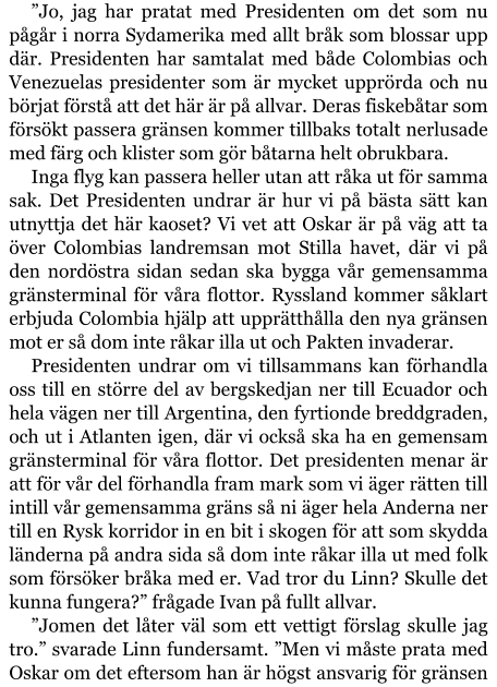 ”Jo, jag har pratat med Presidenten om det som nu pågår i norra Sydamerika med allt bråk som blossar upp där. Presidenten har samtalat med både Colombias och Venezuelas presidenter som är mycket upprörda och nu börjat förstå att det här är på allvar. Deras fiskebåtar som försökt passera gränsen kommer tillbaks totalt nerlusade med färg och klister som gör båtarna helt obrukbara. Inga flyg kan passera heller utan att råka ut för samma sak. Det Presidenten undrar är hur vi på bästa sätt kan utnyttja det här kaoset? Vi vet att Oskar är på väg att ta över Colombias landremsan mot Stilla havet, där vi på den nordöstra sidan sedan ska bygga vår gemensamma gränsterminal för våra flottor. Ryssland kommer såklart erbjuda Colombia hjälp att upprätthålla den nya gränsen mot er så dom inte råkar illa ut och Pakten invaderar. Presidenten undrar om vi tillsammans kan förhandla oss till en större del av bergskedjan ner till Ecuador och hela vägen ner till Argentina, den fyrtionde breddgraden, och ut i Atlanten igen, där vi också ska ha en gemensam gränsterminal för våra flottor. Det presidenten menar är att för vår del förhandla fram mark som vi äger rätten till intill vår gemensamma gräns så ni äger hela Anderna ner till en Rysk korridor in en bit i skogen för att som skydda länderna på andra sida så dom inte råkar illa ut med folk som försöker bråka med er. Vad tror du Linn? Skulle det kunna fungera?” frågade Ivan på fullt allvar. ”Jomen det låter väl som ett vettigt förslag skulle jag tro.” svarade Linn fundersamt. ”Men vi måste prata med Oskar om det eftersom han är högst ansvarig för gränsen