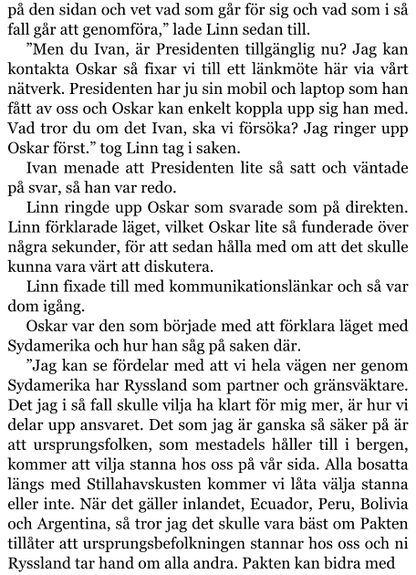 på den sidan och vet vad som går för sig och vad som i så fall går att genomföra,” lade Linn sedan till. ”Men du Ivan, är Presidenten tillgänglig nu? Jag kan kontakta Oskar så fixar vi till ett länkmöte här via vårt nätverk. Presidenten har ju sin mobil och laptop som han fått av oss och Oskar kan enkelt koppla upp sig han med. Vad tror du om det Ivan, ska vi försöka? Jag ringer upp Oskar först.” tog Linn tag i saken. Ivan menade att Presidenten lite så satt och väntade på svar, så han var redo. Linn ringde upp Oskar som svarade som på direkten. Linn förklarade läget, vilket Oskar lite så funderade över några sekunder, för att sedan hålla med om att det skulle kunna vara värt att diskutera. Linn fixade till med kommunikationslänkar och så var dom igång. Oskar var den som började med att förklara läget med Sydamerika och hur han såg på saken där. ”Jag kan se fördelar med att vi hela vägen ner genom Sydamerika har Ryssland som partner och gränsväktare. Det jag i så fall skulle vilja ha klart för mig mer, är hur vi delar upp ansvaret. Det som jag är ganska så säker på är att ursprungsfolken, som mestadels håller till i bergen, kommer att vilja stanna hos oss på vår sida. Alla bosatta längs med Stillahavskusten kommer vi låta välja stanna eller inte. När det gäller inlandet, Ecuador, Peru, Bolivia och Argentina, så tror jag det skulle vara bäst om Pakten tillåter att ursprungsbefolkningen stannar hos oss och ni Ryssland tar hand om alla andra. Pakten kan bidra med