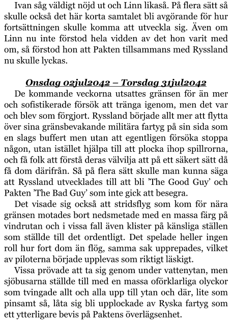 Ivan såg väldigt nöjd ut och Linn likaså. På flera sätt så skulle också det här korta samtalet bli avgörande för hur fortsättningen skulle komma att utveckla sig. Även om Linn nu inte förstod hela vidden av det hon varit med om, så förstod hon att Pakten tillsammans med Ryssland nu skulle lyckas.  Onsdag 02jul2042 – Torsdag 31jul2042 De kommande veckorna utsattes gränsen för än mer och sofistikerade försök att tränga igenom, men det var och blev som förgjort. Ryssland började allt mer att flytta över sina gränsbevakande militära fartyg på sin sida som en slags buffert men utan att egentligen försöka stoppa någon, utan istället hjälpa till att plocka ihop spillrorna, och få folk att förstå deras välvilja att på ett säkert sätt då få dom därifrån. Så på flera sätt skulle man kunna säga att Ryssland utvecklades till att bli ’The Good Guy’ och Pakten ’The Bad Guy’ som inte gick att besegra. Det visade sig också att stridsflyg som kom för nära gränsen motades bort nedsmetade med en massa färg på vindrutan och i vissa fall även klister på känsliga ställen som ställde till det ordentligt. Det spelade heller ingen roll hur fort dom än flög, samma sak upprepades, vilket av piloterna började upplevas som riktigt läskigt. Vissa prövade att ta sig genom under vattenytan, men sjöbusarna ställde till med en massa oförklarliga olyckor som tvingade allt och alla upp till ytan och där, lite som pinsamt så, låta sig bli upplockade av Ryska fartyg som ett ytterligare bevis på Paktens överlägsenhet.