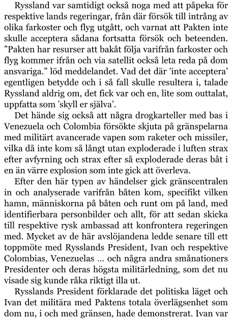 Ryssland var samtidigt också noga med att påpeka för respektive lands regeringar, från där försök till intrång av olika farkoster och flyg utgått, och varnat att Pakten inte skulle acceptera sådana fortsatta försök och beteenden. ”Pakten har resurser att bakåt följa varifrån farkoster och flyg kommer ifrån och via satellit också leta reda på dom ansvariga.” löd meddelandet. Vad det där ’inte acceptera’ egentligen betydde och i så fall skulle resultera i, talade Ryssland aldrig om, det fick var och en, lite som outtalat, uppfatta som ’skyll er själva’. Det hände sig också att några drogkarteller med bas i Venezuela och Colombia försökte skjuta på gränspelarna med militärt avancerade vapen som raketer och missiler, vilka då inte kom så långt utan exploderade i luften strax efter avfyrning och strax efter så exploderade deras båt i en än värre explosion som inte gick att överleva. Efter den här typen av händelser gick gränscentralen in och analyserade varifrån båten kom, specifikt vilken hamn, människorna på båten och runt om på land, med identifierbara personbilder och allt, för att sedan skicka till respektive rysk ambassad att konfrontera regeringen med. Mycket av de här avslöjandena ledde senare till ett toppmöte med Rysslands President, Ivan och respektive Colombias, Venezuelas … och några andra smånationers Presidenter och deras högsta militärledning, som det nu visade sig kunde råka riktigt illa ut. Rysslands President förklarade det politiska läget och Ivan det militära med Paktens totala överlägsenhet som dom nu, i och med gränsen, hade demonstrerat. Ivan var