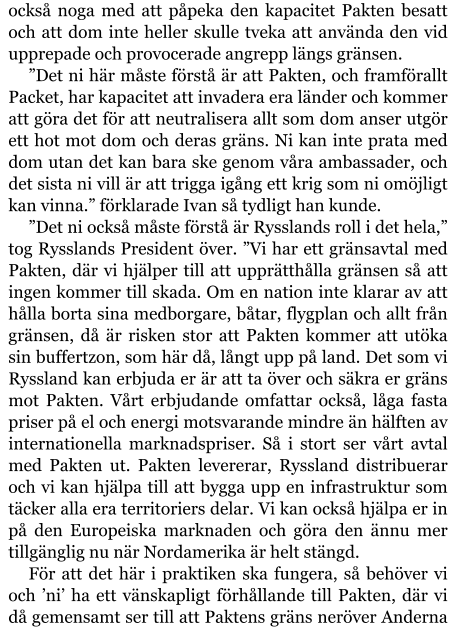 också noga med att påpeka den kapacitet Pakten besatt och att dom inte heller skulle tveka att använda den vid upprepade och provocerade angrepp längs gränsen. ”Det ni här måste förstå är att Pakten, och framförallt Packet, har kapacitet att invadera era länder och kommer att göra det för att neutralisera allt som dom anser utgör ett hot mot dom och deras gräns. Ni kan inte prata med dom utan det kan bara ske genom våra ambassader, och det sista ni vill är att trigga igång ett krig som ni omöjligt kan vinna.” förklarade Ivan så tydligt han kunde. ”Det ni också måste förstå är Rysslands roll i det hela,” tog Rysslands President över. ”Vi har ett gränsavtal med Pakten, där vi hjälper till att upprätthålla gränsen så att ingen kommer till skada. Om en nation inte klarar av att hålla borta sina medborgare, båtar, flygplan och allt från gränsen, då är risken stor att Pakten kommer att utöka sin buffertzon, som här då, långt upp på land. Det som vi Ryssland kan erbjuda er är att ta över och säkra er gräns mot Pakten. Vårt erbjudande omfattar också, låga fasta priser på el och energi motsvarande mindre än hälften av internationella marknadspriser. Så i stort ser vårt avtal med Pakten ut. Pakten levererar, Ryssland distribuerar och vi kan hjälpa till att bygga upp en infrastruktur som täcker alla era territoriers delar. Vi kan också hjälpa er in på den Europeiska marknaden och göra den ännu mer tillgänglig nu när Nordamerika är helt stängd. För att det här i praktiken ska fungera, så behöver vi och ’ni’ ha ett vänskapligt förhållande till Pakten, där vi då gemensamt ser till att Paktens gräns neröver Anderna