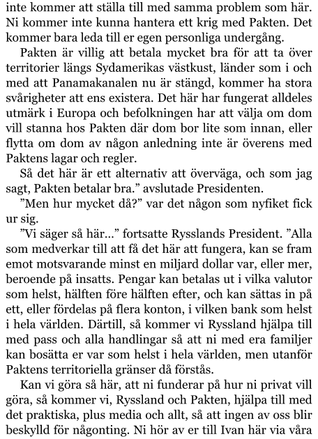 inte kommer att ställa till med samma problem som här. Ni kommer inte kunna hantera ett krig med Pakten. Det kommer bara leda till er egen personliga undergång. Pakten är villig att betala mycket bra för att ta över territorier längs Sydamerikas västkust, länder som i och med att Panamakanalen nu är stängd, kommer ha stora svårigheter att ens existera. Det här har fungerat alldeles utmärk i Europa och befolkningen har att välja om dom vill stanna hos Pakten där dom bor lite som innan, eller flytta om dom av någon anledning inte är överens med Paktens lagar och regler. Så det här är ett alternativ att överväga, och som jag sagt, Pakten betalar bra.” avslutade Presidenten. ”Men hur mycket då?” var det någon som nyfiket fick ur sig. ”Vi säger så här…” fortsatte Rysslands President. ”Alla som medverkar till att få det här att fungera, kan se fram emot motsvarande minst en miljard dollar var, eller mer, beroende på insatts. Pengar kan betalas ut i vilka valutor som helst, hälften före hälften efter, och kan sättas in på ett, eller fördelas på flera konton, i vilken bank som helst i hela världen. Därtill, så kommer vi Ryssland hjälpa till med pass och alla handlingar så att ni med era familjer kan bosätta er var som helst i hela världen, men utanför Paktens territoriella gränser då förstås. Kan vi göra så här, att ni funderar på hur ni privat vill göra, så kommer vi, Ryssland och Pakten, hjälpa till med det praktiska, plus media och allt, så att ingen av oss blir beskylld för någonting. Ni hör av er till Ivan här via våra