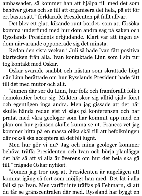 ambassader, så kommer han att hjälpa till med det som behöver göras och se till att organisera det hela, på ett för er, bästa sätt.” förklarade Presidenten på fullt allvar. Det blev ett glatt kikande runt bordet, som att försöka komma underfund med hur dom andra såg på saken och Rysslands Presidents erbjudande. Klart var att ingen av dom närvarande opponerade sig det minsta. Redan den sista veckan i Juli så hade Ivan fått positiva klartecken från alla. Ivan kontaktade Linn som i sin tur tog kontakt med Oskar. Oskar svarade snabbt och nästan som skrattade högt när Linn berättade om hur Rysslands President hade fått till det med mutor och allt. ”Jamen där ser du Linn, hur folk och framförallt folk i demokratier beter sig. Makten skor sig alltid själv först och egentligen inga andra. Men jag gissade att det här skulle hända redan sist vi sågs på konferensen och har pratat med våra geologer som har kommit upp med en plan om hur gränsen skulle kunna se ut. Frances vet jag kommer hitta på en massa olika skäl till att befolkningen där också ska acceptera så det bli lugnt. Men hur gör vi nu? Jag och mina geologer kommer behöva träffa Presidenten och Ivan och börja planlägga det här så att vi alla är överens om hur det hela ska gå till.” frågade Oskar nyfiket. ”Jomen jag tror nog att Presidenten är angelägen att komma igång så fort som möjligt han med. Det lät i alla fall så på Ivan. Men varför inte träffas på Fehmarn, så att du får se gränscentralen där med. Ryssland har byggt en