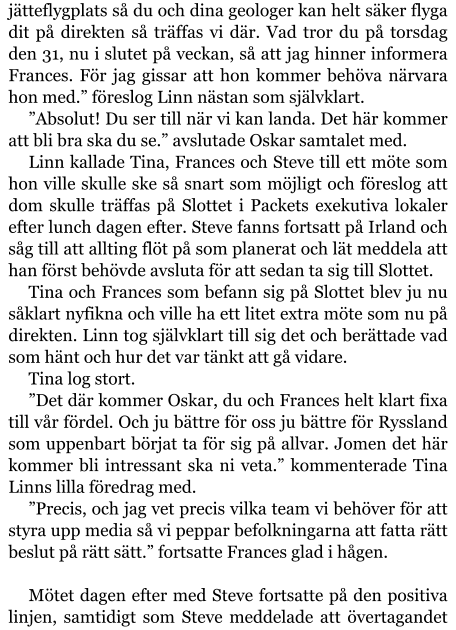 jätteflygplats så du och dina geologer kan helt säker flyga dit på direkten så träffas vi där. Vad tror du på torsdag den 31, nu i slutet på veckan, så att jag hinner informera Frances. För jag gissar att hon kommer behöva närvara hon med.” föreslog Linn nästan som självklart. ”Absolut! Du ser till när vi kan landa. Det här kommer att bli bra ska du se.” avslutade Oskar samtalet med. Linn kallade Tina, Frances och Steve till ett möte som hon ville skulle ske så snart som möjligt och föreslog att dom skulle träffas på Slottet i Packets exekutiva lokaler efter lunch dagen efter. Steve fanns fortsatt på Irland och såg till att allting flöt på som planerat och lät meddela att han först behövde avsluta för att sedan ta sig till Slottet. Tina och Frances som befann sig på Slottet blev ju nu såklart nyfikna och ville ha ett litet extra möte som nu på direkten. Linn tog självklart till sig det och berättade vad som hänt och hur det var tänkt att gå vidare. Tina log stort. ”Det där kommer Oskar, du och Frances helt klart fixa till vår fördel. Och ju bättre för oss ju bättre för Ryssland som uppenbart börjat ta för sig på allvar. Jomen det här kommer bli intressant ska ni veta.” kommenterade Tina Linns lilla föredrag med. ”Precis, och jag vet precis vilka team vi behöver för att styra upp media så vi peppar befolkningarna att fatta rätt beslut på rätt sätt.” fortsatte Frances glad i hågen.  Mötet dagen efter med Steve fortsatte på den positiva linjen, samtidigt som Steve meddelade att övertagandet