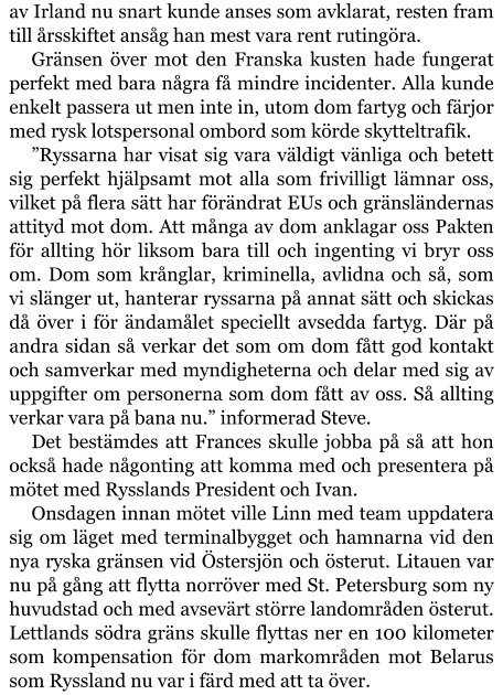 av Irland nu snart kunde anses som avklarat, resten fram till årsskiftet ansåg han mest vara rent rutingöra. Gränsen över mot den Franska kusten hade fungerat perfekt med bara några få mindre incidenter. Alla kunde enkelt passera ut men inte in, utom dom fartyg och färjor med rysk lotspersonal ombord som körde skytteltrafik. ”Ryssarna har visat sig vara väldigt vänliga och betett sig perfekt hjälpsamt mot alla som frivilligt lämnar oss, vilket på flera sätt har förändrat EUs och gränsländernas attityd mot dom. Att många av dom anklagar oss Pakten för allting hör liksom bara till och ingenting vi bryr oss om. Dom som krånglar, kriminella, avlidna och så, som vi slänger ut, hanterar ryssarna på annat sätt och skickas då över i för ändamålet speciellt avsedda fartyg. Där på andra sidan så verkar det som om dom fått god kontakt och samverkar med myndigheterna och delar med sig av uppgifter om personerna som dom fått av oss. Så allting verkar vara på bana nu.” informerad Steve. Det bestämdes att Frances skulle jobba på så att hon också hade någonting att komma med och presentera på mötet med Rysslands President och Ivan. Onsdagen innan mötet ville Linn med team uppdatera sig om läget med terminalbygget och hamnarna vid den nya ryska gränsen vid Östersjön och österut. Litauen var nu på gång att flytta norröver med St. Petersburg som ny huvudstad och med avsevärt större landområden österut. Lettlands södra gräns skulle flyttas ner en 100 kilometer som kompensation för dom markområden mot Belarus som Ryssland nu var i färd med att ta över.