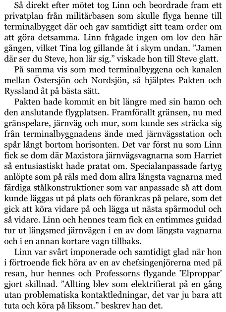 Så direkt efter mötet tog Linn och beordrade fram ett privatplan från militärbasen som skulle flyga henne till terminalbygget där och gav samtidigt sitt team order om att göra detsamma. Linn frågade ingen om lov den här gången, vilket Tina log gillande åt i skym undan. ”Jamen där ser du Steve, hon lär sig.” viskade hon till Steve glatt. På samma vis som med terminalbyggena och kanalen mellan Östersjön och Nordsjön, så hjälptes Pakten och Ryssland åt på bästa sätt. Pakten hade kommit en bit längre med sin hamn och den anslutande flygplatsen. Framförallt gränsen, nu med gränspelare, järnväg och mur, som kunde ses sträcka sig från terminalbyggnadens ände med järnvägsstation och spår långt bortom horisonten. Det var först nu som Linn fick se dom där Maxistora järnvägsvagnarna som Harriet så entusiastiskt hade pratat om. Specialanpassade fartyg anlöpte som på räls med dom allra längsta vagnarna med färdiga stålkonstruktioner som var anpassade så att dom kunde läggas ut på plats och förankras på pelare, som det gick att köra vidare på och lägga ut nästa spårmodul och så vidare. Linn och hennes team fick en entimmes guidad tur ut längsmed järnvägen i en av dom längsta vagnarna och i en annan kortare vagn tillbaks. Linn var svårt imponerade och samtidigt glad när hon i förtroende fick höra av en av chefsingenjörerna med på resan, hur hennes och Professorns flygande ’Elproppar’ gjort skillnad. ”Allting blev som elektrifierat på en gång utan problematiska kontaktledningar, det var ju bara att tuta och köra på liksom.” beskrev han det.