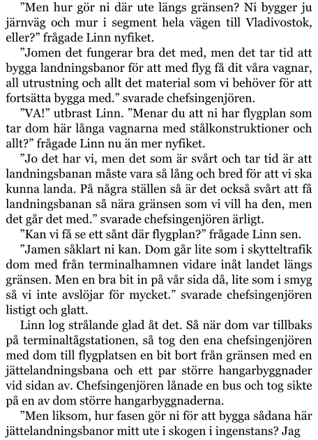 ”Men hur gör ni där ute längs gränsen? Ni bygger ju järnväg och mur i segment hela vägen till Vladivostok, eller?” frågade Linn nyfiket. ”Jomen det fungerar bra det med, men det tar tid att bygga landningsbanor för att med flyg få dit våra vagnar, all utrustning och allt det material som vi behöver för att fortsätta bygga med.” svarade chefsingenjören. ”VA!” utbrast Linn. ”Menar du att ni har flygplan som tar dom här långa vagnarna med stålkonstruktioner och allt?” frågade Linn nu än mer nyfiket. ”Jo det har vi, men det som är svårt och tar tid är att landningsbanan måste vara så lång och bred för att vi ska kunna landa. På några ställen så är det också svårt att få landningsbanan så nära gränsen som vi vill ha den, men det går det med.” svarade chefsingenjören ärligt. ”Kan vi få se ett sånt där flygplan?” frågade Linn sen. ”Jamen såklart ni kan. Dom går lite som i skytteltrafik dom med från terminalhamnen vidare inåt landet längs gränsen. Men en bra bit in på vår sida då, lite som i smyg så vi inte avslöjar för mycket.” svarade chefsingenjören listigt och glatt. Linn log strålande glad åt det. Så när dom var tillbaks på terminaltågstationen, så tog den ena chefsingenjören med dom till flygplatsen en bit bort från gränsen med en jättelandningsbana och ett par större hangarbyggnader vid sidan av. Chefsingenjören lånade en bus och tog sikte på en av dom större hangarbyggnaderna. ”Men liksom, hur fasen gör ni för att bygga sådana här jättelandningsbanor mitt ute i skogen i ingenstans? Jag