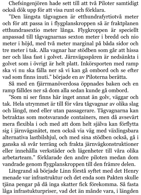 Chefsingenjören hade sett till att två Piloter samtidigt också dök upp för att visa runt och förklara. ”Den längsta tågvagnen är etthundrafyrtiotvå meter och för att passa in i flygplanskroppen så är fraktplanen etthundrasextio meter långa. Flygkroppen är speciellt anpassad till tågvagnarnas sexton meter i bredd och nio meter i höjd, med två meter marginal på båda sidor och tre meter i tak. Alla vagnar har stödben som går att hissa ner och låsa fast i golvet. Järnvägsspåren är nedsänkta i golvet som i övrigt är helt platt. Inkörsporten med ramp ska vi nu ska fälla ner så vi kan gå ombord och se efter vad som finns inuti.” började en av Piloterna berätta. Så med en fjärrmanöverdosa öppnades baken och en ramp fälldes ner så dom alla sedan kunde gå ombord. ”Som ni ser finns här inget annat än golv, väggar och tak. Hela utrymmet är till för våra tågvagnar av olika slag och längd, med eller utan passagerare. Tågvagnarna kan betraktas som motsvarande containers, men då avsevärt mera flexibla i och med att dom helt själva kan förflytta sig i järnvägsnätet, men också via väg med växlingsbara alternativa lastbilshjul, och med sina stödben också, gå i ganska så svår terräng och frakta järnvägkonstruktioner eller innehålla verkstäder och lägenheter till våra olika arbetarteam.” förklarade den andre piloten medan dom vandrade genom flygplanskroppen till den främre delen. Litegrand så började Linn förstå syftet med det Henry menade var infrastruktur och det enda som Pakten skulle tjäna pengar på då inga skatter fick förekomma. Så fasta låga infrastukturpriser, vad det än månde vara, i längden