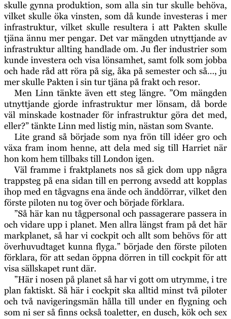 skulle gynna produktion, som alla sin tur skulle behöva, vilket skulle öka vinsten, som då kunde investeras i mer infrastruktur, vilket skulle resultera i att Pakten skulle tjäna ännu mer pengar. Det var mängden utnyttjande av infrastruktur allting handlade om. Ju fler industrier som kunde investera och visa lönsamhet, samt folk som jobba och hade råd att röra på sig, åka på semester och så…, ju mer skulle Pakten i sin tur tjäna på frakt och resor. Men Linn tänkte även ett steg längre. ”Om mängden utnyttjande gjorde infrastruktur mer lönsam, då borde väl minskade kostnader för infrastruktur göra det med, eller?” tänkte Linn med listig min, nästan som Svante. Lite grand så började som nya frön till idéer gro och växa fram inom henne, att dela med sig till Harriet när hon kom hem tillbaks till London igen. Väl framme i fraktplanets nos så gick dom upp några trappsteg på ena sidan till en perrong avsedd att kopplas ihop med en tågvagns ena ände och änddörrar, vilket den förste piloten nu tog över och började förklara. ”Så här kan nu tågpersonal och passagerare passera in och vidare upp i planet. Men allra längst fram på det här markplanet, så har vi cockpit och allt som behövs för att överhuvudtaget kunna flyga.” började den förste piloten förklara, för att sedan öppna dörren in till cockpit för att visa sällskapet runt där. ”Här i nosen på planet så har vi gott om utrymme, i tre plan faktiskt. Så här i cockpit ska alltid minst två piloter och två navigeringsmän hålla till under en flygning och som ni ser så finns också toaletter, en dusch, kök och sex