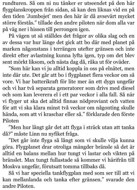 rundturen. Så om ni nu tänker er utseendet på den här flygplanskroppen från sidan, så kan den liknas vid en på den tiden ’Jumbojet’ men den här är då avsevärt mycket större förstås.” tillade den andre piloten när dom alla var på väg ner i hissen till perrongen igen. På vägen ut så ställdes det frågor av olika slag och en av dessa var hur länge det gick att bo där med planet på marken någonstans i terrängen utefter gränsen och inte direkt efter avlastning kunna lyfta igen, typ om det blev sent mörkt liksom, och nästa dag då, råka ut för oväder. ”Som här kan vi ju alltid koppla in oss på elnätet, men inte där ute. Det går att bo i flygplanet flera veckor om så vore. Vi har batterikraft för lite mer än ett dygn ungefär och vi har två separata generatorer som drivs med diesel och som kan leverera el i ett par veckor i alla fall. Så när vi flyger ut ska det alltid finnas nödproviant och vatten för att vi ska klara minst två veckor om någonting skulle hända, som att vi kraschar eller så.” förklarade den förste Piloten   ”Men hur långt går det att flyga i sträck utan att tanka då?” måste Linn nu nyfiket fråga. ”Det går inte flyga så långt som vi skulle vilja kunna göra. Flygplanet drar otroliga mängder bränsle så det är alltid en balans mellan hur tungt vi lastar och vikten på bränslet. Max tungt fullastade så kommer vi härifrån till Moskva ungefär, förutsatt tomma tillbaks då. Så vi har speciella tankflygplan med som ser till att vi kan mellanlanda och tanka efter gränsen.” svarade den andre Piloten.