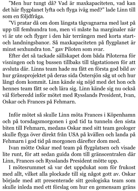 ”Men hur tungt då? Vad är maxkapaciteten, vad kan det här flygplanet lyfta och flyga iväg med?” lade Linn till som en följdfråga. ”Vi pratar då om dom längsta tågvagnarna med last på upp till femhundra ton, men vi måste ha marginaler när vi är ute och flyger i den här terrängen med korta start- och landningsbanor. Så maxkapaciteten på flygplanet är minst sexhundra ton.” gav Piloten som svar. Efter det så tackade sällskapet dom båda Piloterna för visningen och tog bussen tillbaks till tågstationen för att avsluta där. Linns team hade nu fått en första god bild av hur gränsprojektet på deras sida Östersjön såg ut och hur långt dom kommit. Linn kände sig nöjd med det hon och hennes team fått se och lära sig. Linn kände sig nu också väl förberedd inför mötet med Rysslands President, Ivan, Oskar och Frances på Fehmarn.  Inför mötet så skulle Linn möta Frances i Köpenhamn och på torsdagsmorgonen i god tid ta tunneln den sista biten till Fehmarn, medans Oskar med sitt team geologer skulle flyga över direkt från USA på kvällen och landa på Fehmarn i god tid på morgonen därefter dom med. Ivan mötte Oskar med team på flygplatsen och visade lite runt, för att sedan guida dom till gränscentralen där Linn, Frances och Rysslands President mötte upp. I mötesrummet så var det uppdukat som för frukost med allt, vilket alla plockade till sig något gott av. Oskar började med att presenterade sitt geologiska team som skulle inleda med ett förslag om hur en gemensam gräns