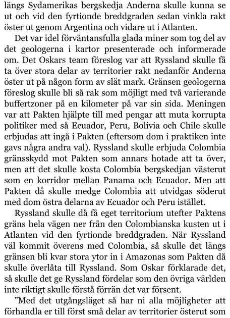 längs Sydamerikas bergskedja Anderna skulle kunna se ut och vid den fyrtionde breddgraden sedan vinkla rakt öster ut genom Argentina och vidare ut i Atlanten. Det var idel förväntansfulla glada miner som tog del av det geologerna i kartor presenterade och informerade om. Det Oskars team föreslog var att Ryssland skulle få ta över stora delar av territorier rakt nedanför Anderna öster ut på någon form av slät mark. Gränsen geologerna föreslog skulle bli så rak som möjligt med två varierande buffertzoner på en kilometer på var sin sida. Meningen var att Pakten hjälpte till med pengar att muta korrupta politiker med så Ecuador, Peru, Bolivia och Chile skulle erbjudas att ingå i Pakten (eftersom dom i praktiken inte gavs några andra val). Ryssland skulle erbjuda Colombia gränsskydd mot Pakten som annars hotade att ta över, men att det skulle kosta Colombia bergskedjan västerut som en korridor mellan Panama och Ecuador. Men att Pakten då skulle medge Colombia att utvidgas söderut med dom östra delarna av Ecuador och Peru istället. Ryssland skulle då få eget territorium utefter Paktens gräns hela vägen ner från den Colombianska kusten ut i Atlanten vid den fyrtionde breddgraden. När Ryssland väl kommit överens med Colombia, så skulle det längs gränsen bli kvar stora ytor in i Amazonas som Pakten då skulle överlåta till Ryssland. Som Oskar förklarade det, så skulle det ge Ryssland fördelar som den övriga världen inte riktigt skulle förstå förrän det var försent. ”Med det utgångsläget så har ni alla möjligheter att förhandla er till först små delar av territorier österut som