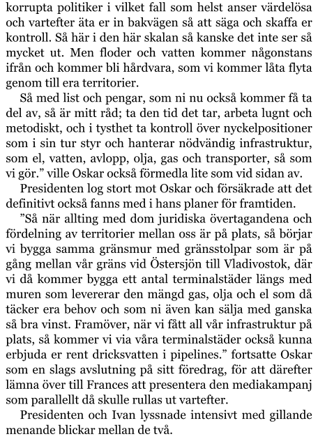 korrupta politiker i vilket fall som helst anser värdelösa och vartefter äta er in bakvägen så att säga och skaffa er kontroll. Så här i den här skalan så kanske det inte ser så mycket ut. Men floder och vatten kommer någonstans ifrån och kommer bli hårdvara, som vi kommer låta flyta genom till era territorier. Så med list och pengar, som ni nu också kommer få ta del av, så är mitt råd; ta den tid det tar, arbeta lugnt och metodiskt, och i tysthet ta kontroll över nyckelpositioner som i sin tur styr och hanterar nödvändig infrastruktur, som el, vatten, avlopp, olja, gas och transporter, så som vi gör.” ville Oskar också förmedla lite som vid sidan av. Presidenten log stort mot Oskar och försäkrade att det definitivt också fanns med i hans planer för framtiden. ”Så när allting med dom juridiska övertagandena och fördelning av territorier mellan oss är på plats, så börjar vi bygga samma gränsmur med gränsstolpar som är på gång mellan vår gräns vid Östersjön till Vladivostok, där vi då kommer bygga ett antal terminalstäder längs med muren som levererar den mängd gas, olja och el som då täcker era behov och som ni även kan sälja med ganska så bra vinst. Framöver, när vi fått all vår infrastruktur på plats, så kommer vi via våra terminalstäder också kunna erbjuda er rent dricksvatten i pipelines.” fortsatte Oskar som en slags avslutning på sitt föredrag, för att därefter lämna över till Frances att presentera den mediakampanj som parallellt då skulle rullas ut vartefter. Presidenten och Ivan lyssnade intensivt med gillande menande blickar mellan de två.