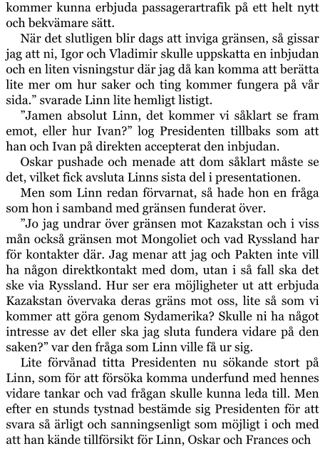 kommer kunna erbjuda passagerartrafik på ett helt nytt och bekvämare sätt. När det slutligen blir dags att inviga gränsen, så gissar jag att ni, Igor och Vladimir skulle uppskatta en inbjudan och en liten visningstur där jag då kan komma att berätta lite mer om hur saker och ting kommer fungera på vår sida.” svarade Linn lite hemligt listigt. ”Jamen absolut Linn, det kommer vi såklart se fram emot, eller hur Ivan?” log Presidenten tillbaks som att han och Ivan på direkten accepterat den inbjudan. Oskar pushade och menade att dom såklart måste se det, vilket fick avsluta Linns sista del i presentationen. Men som Linn redan förvarnat, så hade hon en fråga som hon i samband med gränsen funderat över. ”Jo jag undrar över gränsen mot Kazakstan och i viss mån också gränsen mot Mongoliet och vad Ryssland har för kontakter där. Jag menar att jag och Pakten inte vill ha någon direktkontakt med dom, utan i så fall ska det ske via Ryssland. Hur ser era möjligheter ut att erbjuda Kazakstan övervaka deras gräns mot oss, lite så som vi kommer att göra genom Sydamerika? Skulle ni ha något intresse av det eller ska jag sluta fundera vidare på den saken?” var den fråga som Linn ville få ur sig. Lite förvånad titta Presidenten nu sökande stort på Linn, som för att försöka komma underfund med hennes vidare tankar och vad frågan skulle kunna leda till. Men efter en stunds tystnad bestämde sig Presidenten för att svara så ärligt och sanningsenligt som möjligt i och med att han kände tillförsikt för Linn, Oskar och Frances och