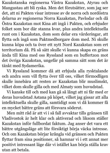 Kazakstanska regionerna Västra Kazakstan, Atyrau och Mangustau att bli ryska. Men det förutsätter, som jag ser det, att ni Pakten visar intresse av de norra och nordöstra delarna av regionerna Norra Kazakstan, Pavlodar och då Östra Kazakstan mot Kina att ingå i Pakten, och erbjuder folket som bor där stanna kvar, plus andra intellektuella runt om i Kazakstan, dom som delar era värderingar, att flytta och ingå som Paktmedborgare dom med. Ni skulle kunna köpa och ta över ett nytt Nord Kazakstan som ert territorium då. På så sätt skulle vi kunna skapa en gräns ända till Kina med oss Ryssland som en buffertzon mot det övriga Kazakstan, ungefär på samma sätt som det är tänkt med Sydamerika. Vi Ryssland kommer då att erbjuda alla rysktalande och andra som vill flytta över till oss, vilket förmodligen skulle innebära att resten av Kazakstan blir muslimskt, vilket dom skulle gilla och med Almaty som huvudstad. Vi kanske till och med kan gå så långt att ni får med er deras huvudstad Astana på köpet, vilket jag gissar att alla intellektuella skulle gilla, samtidigt som vi då kommer få en mycket bättre gräns att försvara söderut. Men mitt råd är att vi i så fall avvaktar tills gränsen till Vladivostok är helt klar och aktiverad och liksom ställer Kazakstan inför fullbordat faktum. Jag anser det vara ett bättre utgångsläge att lite försiktigt börja väcka intresse. Och om Kazakstan börjar krångla vid gränsen och Pakten flyttar fram sina positioner, så hamnar vi i ett annat mer positivt intressant läge där vi istället kan börja ställa krav utan att betala.