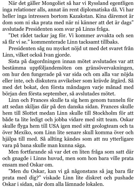 När det gäller Mongoliet så har vi Ryssland egentligen inga relationer alls, annat än rent diplomatiska då. Vi har heller inga intressen bortom Kazakstan. Kina däremot är dom som ni ska prata med när ni känner att det är dags” avslutade Presidenten som svar på Linns fråga. ”Det rådet tackar jag för. Vi kommer avvakta och sen så får vi se.” kommenterade Linn tacksamt tillbaks. Presidenten såg nu mycket nöjd ut med det svaret från Linn, vilket också Ivan gjorde. Sista på dagordningen innan mötet avslutades var att bestämma uppföljandemöten om gränsövervakningen, om hur den fungerade på var sida och om alla var nöjda eller inte, och diskutera avvikelser som krävde åtgärd. Så med det bokat, den första måndagen varje månad med början den första september, så avslutades mötet. Linn och Frances skulle ta sig hem genom tunneln för att sedan skiljas där på den danska sidan. Frances skulle hem till Slottet medan Linn skulle till Stockholm för att både ta lite ledigt och jobba vidare med sitt team. Oskar skulle flyga hem till USA igen med sitt geologteam och ta över Mexiko, som Linn lite senare skull komma över och hjälpa till med. Så allting kändes som att nu ytterligare vara på bana skulle man kunna säga. Men fortfarande så var det en liten fråga som satt där och gnagde i Linns huvud, men som hon bara ville prata ensam med Oskar om. ”Men du Oskar, kan vi gå någonstans så jag bara får prata med dig?” viskade Linn lite diskret och pushade Oskar i sidan, när dom alla lämnade lokalen.