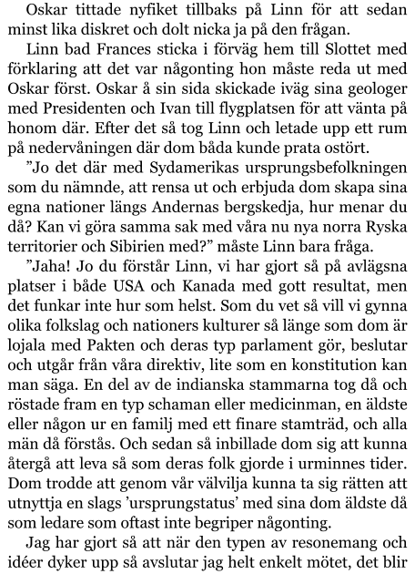 Oskar tittade nyfiket tillbaks på Linn för att sedan minst lika diskret och dolt nicka ja på den frågan. Linn bad Frances sticka i förväg hem till Slottet med förklaring att det var någonting hon måste reda ut med Oskar först. Oskar å sin sida skickade iväg sina geologer med Presidenten och Ivan till flygplatsen för att vänta på honom där. Efter det så tog Linn och letade upp ett rum på nedervåningen där dom båda kunde prata ostört. ”Jo det där med Sydamerikas ursprungsbefolkningen som du nämnde, att rensa ut och erbjuda dom skapa sina egna nationer längs Andernas bergskedja, hur menar du då? Kan vi göra samma sak med våra nu nya norra Ryska territorier och Sibirien med?” måste Linn bara fråga. ”Jaha! Jo du förstår Linn, vi har gjort så på avlägsna platser i både USA och Kanada med gott resultat, men det funkar inte hur som helst. Som du vet så vill vi gynna olika folkslag och nationers kulturer så länge som dom är lojala med Pakten och deras typ parlament gör, beslutar och utgår från våra direktiv, lite som en konstitution kan man säga. En del av de indianska stammarna tog då och röstade fram en typ schaman eller medicinman, en äldste eller någon ur en familj med ett finare stamträd, och alla män då förstås. Och sedan så inbillade dom sig att kunna återgå att leva så som deras folk gjorde i urminnes tider. Dom trodde att genom vår välvilja kunna ta sig rätten att utnyttja en slags ’ursprungstatus’ med sina dom äldste då som ledare som oftast inte begriper någonting. Jag har gjort så att när den typen av resonemang och idéer dyker upp så avslutar jag helt enkelt mötet, det blir