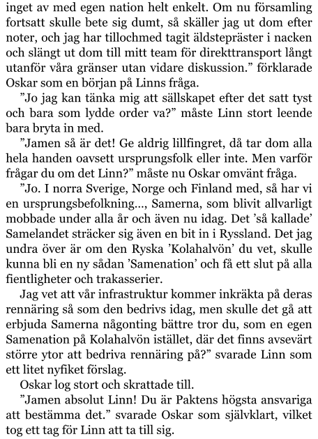 inget av med egen nation helt enkelt. Om nu församling fortsatt skulle bete sig dumt, så skäller jag ut dom efter noter, och jag har tillochmed tagit äldstepräster i nacken och slängt ut dom till mitt team för direkttransport långt utanför våra gränser utan vidare diskussion.” förklarade Oskar som en början på Linns fråga. ”Jo jag kan tänka mig att sällskapet efter det satt tyst och bara som lydde order va?” måste Linn stort leende bara bryta in med. ”Jamen så är det! Ge aldrig lillfingret, då tar dom alla hela handen oavsett ursprungsfolk eller inte. Men varför frågar du om det Linn?” måste nu Oskar omvänt fråga. ”Jo. I norra Sverige, Norge och Finland med, så har vi en ursprungsbefolkning…, Samerna, som blivit allvarligt mobbade under alla år och även nu idag. Det ’så kallade’ Samelandet sträcker sig även en bit in i Ryssland. Det jag undra över är om den Ryska ’Kolahalvön’ du vet, skulle kunna bli en ny sådan ’Samenation’ och få ett slut på alla fientligheter och trakasserier. Jag vet att vår infrastruktur kommer inkräkta på deras rennäring så som den bedrivs idag, men skulle det gå att erbjuda Samerna någonting bättre tror du, som en egen Samenation på Kolahalvön istället, där det finns avsevärt större ytor att bedriva rennäring på?” svarade Linn som ett litet nyfiket förslag. Oskar log stort och skrattade till. ”Jamen absolut Linn! Du är Paktens högsta ansvariga att bestämma det.” svarade Oskar som självklart, vilket tog ett tag för Linn att ta till sig.