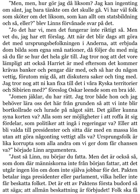 ”Men, men, hur gör jag då liksom? Jag kan ingenting om sånt, jag bara tänkte om det skulle gå. Vi har väl folk som sköter om det liksom, som kan allt om statsbildning och så, eller?” blev Linns förvånade svar på det. ”Jo det har vi, men det fungerar inte riktigt så. Men vet du, jag har ett förslag. Att när det blir dags att göra det med ursprungsbefolkningen i Anderna, att erbjuda dom bilda som egna små nationer, då följer du med mig så du får se hur det hela går till. Jag tror nog att det vore lämpligt att också Harriet är med eftersom det kommer krävas banker och pengar där med, och så har du någon vettig, förutom mig då, att diskutera saker och ting med. Jag tror nog att ni kan fixa till det i våra Ryska territorier och Sibirien med?” föreslog Oskar leende som en bra idé. ”Jomen jäklar, du har rätt. Jag tror både hon och jag behöver lära oss det här från grunden så att vi inte blir bortkollrade och lurade på något sätt. Det gäller kunna syna korten va? Alla som ser möjligheter i att roffa åt sig fördelar, som politiker att ingå i regeringar va? Eller att bli valda till presidenter och sitta där med en massa lön utan att göra någonting vettigt alls va? Ursprungsfolk är lika korrupta som alla andra om vi ger dom får chansen va?” började Linn argumentera. ”Just så Linn, nu börjar du fatta. Men det är också så, som dom där människorna inte från början fattar, att det utgår ingen lön om dom inte själva jobbar för det. Pakten betalar inga presidenter eller parlament, vilka heller inte får beskatta folket. Det är ett av Paktens första budord så att säga; att allmän beskattning är förbjudet! Folk ska få