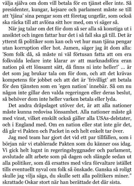 välja själva om dom vill betala för en tjänst eller inte. Så presidenter, kungar, kejsare och parlament måste se till att ’tjäna’ sina pengar som ett företag ungefär, som också ska räcka till att avlöna sitt hov med, om vi säger så. När jag talar om det för dom så ser alla så konstiga ut i ansiktet och ingen fattar hur det i så fall ska gå till. Det är ytterst få politiker som kan och vet hur man tjäna pengar utan korruption eller hot. Jamen, säger jag åt dom alla: ’Som folk då, så måste ni väl förtusan fatta att om era folkvalda ledare inte klarar av att marknadsföra eran nation på ett lönsamt sätt, då finns ni inte heller!’ … är det som jag brukar tala om för dom, och att det krävas kompetens för jobbet och att det är ’frivilligt’ att betala för den tjänsten som en ’egen nation’ innebär. Så om nu någon inte gillar den valda regeringen eller deras beslut, så behöver dom inte heller varken betala eller lyda. Det andra dråpslaget utöver det, är att alla nationer måste kunna redovisa lönsamhet. Alla nationer måste gå med vinst, vilket enskilt också gäller alla USAs-delstater, och i England med. Om en nation eller stat inte gör det, då går vi Pakten och Packet in och helt enkelt tar över. Jag med team har gjort det vid ett par tillfällen, som i början när vi etablerade Pakten som du känner oss idag. Vi gick helt lugnt in regeringsbyggnader och parlament, avslutade allt arbete som på dagen och slängde sedan ut alla politiker, som då ersattes med våra förvaltare istället tills eventuellt nyval om folk så önskade. Ganska så roligt skulle jag vilja säga, du skulle sett alla politikers miner.” skrattade Oskar stort när han berättade det där sista.