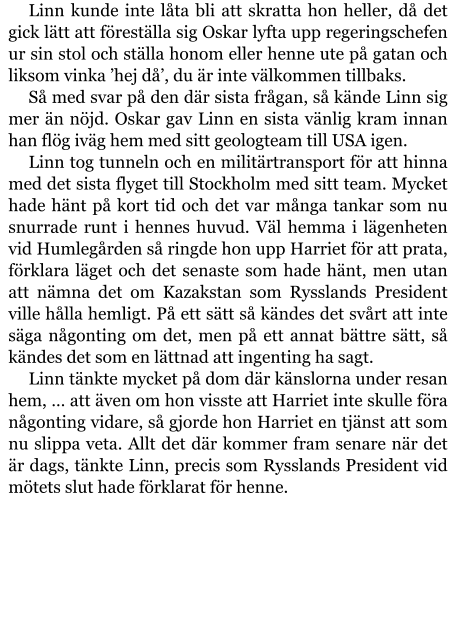 Linn kunde inte låta bli att skratta hon heller, då det gick lätt att föreställa sig Oskar lyfta upp regeringschefen ur sin stol och ställa honom eller henne ute på gatan och liksom vinka ’hej då’, du är inte välkommen tillbaks. Så med svar på den där sista frågan, så kände Linn sig mer än nöjd. Oskar gav Linn en sista vänlig kram innan han flög iväg hem med sitt geologteam till USA igen. Linn tog tunneln och en militärtransport för att hinna med det sista flyget till Stockholm med sitt team. Mycket hade hänt på kort tid och det var många tankar som nu snurrade runt i hennes huvud. Väl hemma i lägenheten vid Humlegården så ringde hon upp Harriet för att prata, förklara läget och det senaste som hade hänt, men utan att nämna det om Kazakstan som Rysslands President ville hålla hemligt. På ett sätt så kändes det svårt att inte säga någonting om det, men på ett annat bättre sätt, så kändes det som en lättnad att ingenting ha sagt. Linn tänkte mycket på dom där känslorna under resan hem, … att även om hon visste att Harriet inte skulle föra någonting vidare, så gjorde hon Harriet en tjänst att som nu slippa veta. Allt det där kommer fram senare när det är dags, tänkte Linn, precis som Rysslands President vid mötets slut hade förklarat för henne.