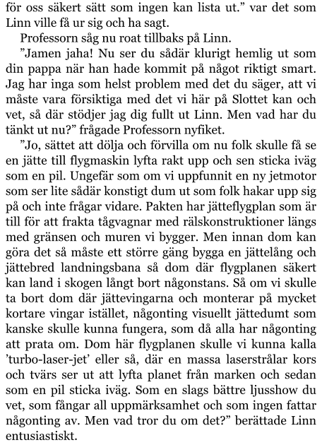 för oss säkert sätt som ingen kan lista ut.” var det som Linn ville få ur sig och ha sagt. Professorn såg nu roat tillbaks på Linn. ”Jamen jaha! Nu ser du sådär klurigt hemlig ut som din pappa när han hade kommit på något riktigt smart. Jag har inga som helst problem med det du säger, att vi måste vara försiktiga med det vi här på Slottet kan och vet, så där stödjer jag dig fullt ut Linn. Men vad har du tänkt ut nu?” frågade Professorn nyfiket. ”Jo, sättet att dölja och förvilla om nu folk skulle få se en jätte till flygmaskin lyfta rakt upp och sen sticka iväg som en pil. Ungefär som om vi uppfunnit en ny jetmotor som ser lite sådär konstigt dum ut som folk hakar upp sig på och inte frågar vidare. Pakten har jätteflygplan som är till för att frakta tågvagnar med rälskonstruktioner längs med gränsen och muren vi bygger. Men innan dom kan göra det så måste ett större gäng bygga en jättelång och jättebred landningsbana så dom där flygplanen säkert kan land i skogen långt bort någonstans. Så om vi skulle ta bort dom där jättevingarna och monterar på mycket kortare vingar istället, någonting visuellt jättedumt som kanske skulle kunna fungera, som då alla har någonting att prata om. Dom här flygplanen skulle vi kunna kalla ’turbo-laser-jet’ eller så, där en massa laserstrålar kors och tvärs ser ut att lyfta planet från marken och sedan som en pil sticka iväg. Som en slags bättre ljusshow du vet, som fångar all uppmärksamhet och som ingen fattar någonting av. Men vad tror du om det?” berättade Linn entusiastiskt.