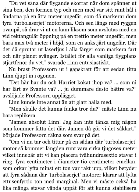 ”Du vet såna där flygande ekorrar när dom spänner ut sina ben, den formen typ och men med var sitt runt hål i ändarna på en åtta meter ungefär, som då markerar dom fyra ’turbolaserjet’ motorerna. Och sen längs med ryggen ovanpå, så drar vi ut en kam liksom som avslutas med en vid rektangulär öppning på en trettio meter ungefär, men bara max två meter i höjd, som en ankstjärt ungefär. Där det då sprutar ut laserljus i alla färger som markera fart och när planet svänger. Istället för alla vanliga flygplans stjärtfenor du vet.” svarade Linn entusiastiskt. Nu brast Professorn ut i gapskratt för att sedan titta Linn djupt in i ögonen. ”Det här har du och Harriet kokat ihop va? … som ni har lärt av Svante va? … ju dummare desto bättre va?” avslöjade Professorn upplägget. Linn kunde inte annat än att glatt hålla med. ”Men skulle det kunna funka tror du?” måste Linn nu bara replikera. ”Jamen absolut Linn! Jag kan inte tänka mig någon som kommer fatta det där. Jamen då gör vi det såklart.” började Professorn räkna som svar på det. ”Om vi nu tar och tittar på en sådan där ’turbolaserjet’ motor så kommer längden runt vara cirka tjugosex meter vilket innebär att vi kan placera tvåhundrasextio stavar i ring, fyra centimeter i diameter tio centimeter emellan, som orkar lyfta minst ett ton var rakt upp, vilket betyder att fyra sådana där ’turbolaserjet’ motorer klarar att lyfta ettusenfyrtio ton med marginal. Men vi måste också ha lika många stavar vända uppåt för att kunna stabilisera