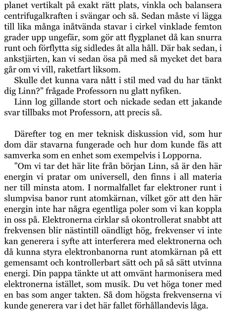 planet vertikalt på exakt rätt plats, vinkla och balansera centrifugalkraften i svängar och så. Sedan måste vi lägga till lika många inåtvända stavar i cirkel vinklade femton grader upp ungefär, som gör att flygplanet då kan snurra runt och förflytta sig sidledes åt alla håll. Där bak sedan, i ankstjärten, kan vi sedan ösa på med så mycket det bara går om vi vill, raketfart liksom. Skulle det kunna vara nått i stil med vad du har tänkt dig Linn?” frågade Professorn nu glatt nyfiken. Linn log gillande stort och nickade sedan ett jakande svar tillbaks mot Professorn, att precis så.  Därefter tog en mer teknisk diskussion vid, som hur dom där stavarna fungerade och hur dom kunde fås att samverka som en enhet som exempelvis i Lopporna. ”Om vi tar det här lite från början Linn, så är den här energin vi pratar om universell, den finns i all materia ner till minsta atom. I normalfallet far elektroner runt i slumpvisa banor runt atomkärnan, vilket gör att den här energin inte har några egentliga poler som vi kan koppla in oss på. Elektronerna cirklar så okontrollerat snabbt att frekvensen blir nästintill oändligt hög, frekvenser vi inte kan generera i syfte att interferera med elektronerna och då kunna styra elektronbanorna runt atomkärnan på ett gemensamt och kontrollerbart sätt och på så sätt utvinna energi. Din pappa tänkte ut att omvänt harmonisera med elektronerna istället, som musik. Du vet höga toner med en bas som anger takten. Så dom högsta frekvenserna vi kunde generera var i det här fallet förhållandevis låga.