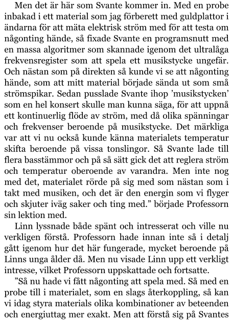 Men det är här som Svante kommer in. Med en probe inbakad i ett material som jag förberett med guldplattor i ändarna för att mäta elektrisk ström med för att testa om någonting hände, så fixade Svante en programsnutt med en massa algoritmer som skannade igenom det ultralåga frekvensregister som att spela ett musikstycke ungefär. Och nästan som på direkten så kunde vi se att någonting hände, som att mitt material började sända ut som små strömspikar. Sedan pusslade Svante ihop ’musikstycken’ som en hel konsert skulle man kunna säga, för att uppnå ett kontinuerlig flöde av ström, med då olika spänningar och frekvenser beroende på musikstycke. Det märkliga var att vi nu också kunde känna materialets temperatur skifta beroende på vissa tonslingor. Så Svante lade till flera basstämmor och på så sätt gick det att reglera ström och temperatur oberoende av varandra. Men inte nog med det, materialet rörde på sig med som nästan som i takt med musiken, och det är den energin som vi flyger och skjuter iväg saker och ting med.” började Professorn sin lektion med. Linn lyssnade både spänt och intresserat och ville nu verkligen förstå. Professorn hade innan inte så i detalj gått igenom hur det här fungerade, mycket beroende på Linns unga ålder då. Men nu visade Linn upp ett verkligt intresse, vilket Professorn uppskattade och fortsatte. ”Så nu hade vi fått någonting att spela med. Så med en probe till i materialet, som en slags återkoppling, så kan vi idag styra materials olika kombinationer av beteenden och energiuttag mer exakt. Men att förstå sig på Svantes