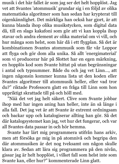 musik i det här fallet är som jag ser det helt hopplöst. Jag vet att Svantes ’atommusik’ grundar sig i en följd av olika matematiska algoritmer som han sedan har krypterat till oigenkännlighet. Det märkliga han också har gjort, är att kunna blanda ihop olika musikstycken, som digital data då, till en slags kakafoni som gör att vi kan koppla ihop stavar och andra element av olika material om vi vill, och hur många som helst, som här då i ett flygplan. Så det är kombinationen Svantes atommusik som får vår Loppor att flyga och gör dom alla unika. Så allt ’energimaterial’ som vi producerar här på Slottet har en egen märkning, en hopplös kod som Svante hittat på utan begränsningar i antal och typnummer. Både du och jag vet Linn…, att ingen någonsin kommer kunna lista ut den koden eller Svantes algoritmer till atommusik heller, eller vad tror du?” riktade Professorn glatt en fråga till Linn som hon uppriktigt skrattade till på och höll med. ”Nää det vet jag helt säkert. Clive som Svante jobbar ihop med har ingen aning han heller, inte än så länge i alla fall. Det jag vet är att Svante är extremt ordningsam och backar upp och katalogiserar allting han gör. Så det där katalogsystemet kan jag, vet hur det fungerar, och var all Svantes data passar in och hör hemma. Svante har lärt mig programmera utifrån hans arkiv, men att försöka ge mig in på atomnivå och begripa den där atommusiken är det nog tveksamt om någon skulle klara av. Sedan att lära sig programmera på den nivån, gissar jag är helt hopplöst, i vilket fall som helst inte som Svante kan, eller hur?” kommenterade Linn glatt.