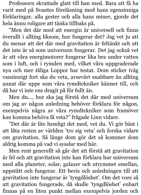 Professorn skrattade glatt till han med. Bara att få ha varit med på Svantes föreläsning med hans egensinniga förklaringar, alla gester och alla hans miner, gjorde det hela ännu roligare att tänka tillbaks på. ”Men det där med att energin är universell och finns överallt i allting liksom, hur fungerar det? Jag vet ju att du menar att det där med gravitation är feltänkt och att det inte är så som universum fungerar. Det jag också vet är att våra energimotorer fungerar lika bra under vatten som i luft, och i rymden med, vilket våra uppgraderade nya och mer tåliga Loppor har testat. Dom sticker iväg vansinnigt fort ska du veta, avsevärt snabbare än allting annat där uppe som våra rymdtekniker känner till, och då har vi inte ens dragit på för fullt än. Men du…, hur ska jag förstå det där med universum om jag av någon anledning behöver förklara för någon, exempelvis några av våra rymdtekniker som framöver kan komma behöva få veta?” frågade Linn vidare. ”Det där är lite hemligt det med, vet du. Vi gör bäst i att låta resten av världen ’tro sig veta’ och forska vidare om gravitation. Så länge dom gör det så kommer dom aldrig komma på vad vi sysslar med här. Men rent generellt så går det att förstå att gravitation är fel och att gravitation inte kan förklara hur universum med alla planeter, solar, galaxer och utrymmet emellan, uppstått och fungerar. Ett bevis och anledningen till att gravitation inte fungerar är ’tyngdlöshet’. Om det vore så att gravitation fungerade, då skulle ’tyngdlöshet’ enbart finnas på en liten punkt mellan exempelvis jorden och