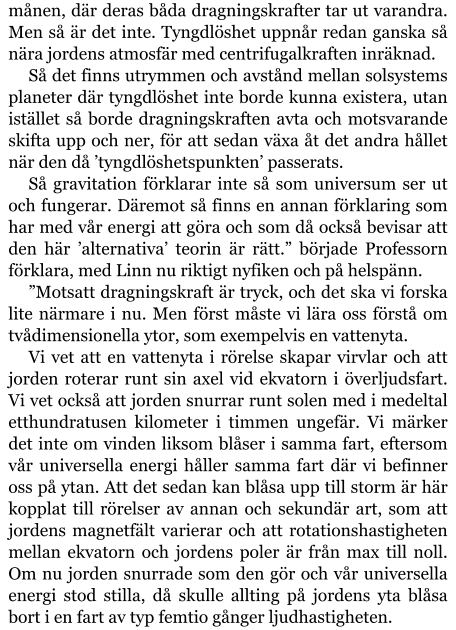 månen, där deras båda dragningskrafter tar ut varandra. Men så är det inte. Tyngdlöshet uppnår redan ganska så nära jordens atmosfär med centrifugalkraften inräknad. Så det finns utrymmen och avstånd mellan solsystems planeter där tyngdlöshet inte borde kunna existera, utan istället så borde dragningskraften avta och motsvarande skifta upp och ner, för att sedan växa åt det andra hållet när den då ’tyngdlöshetspunkten’ passerats. Så gravitation förklarar inte så som universum ser ut och fungerar. Däremot så finns en annan förklaring som har med vår energi att göra och som då också bevisar att den här ’alternativa’ teorin är rätt.” började Professorn förklara, med Linn nu riktigt nyfiken och på helspänn. ”Motsatt dragningskraft är tryck, och det ska vi forska lite närmare i nu. Men först måste vi lära oss förstå om tvådimensionella ytor, som exempelvis en vattenyta. Vi vet att en vattenyta i rörelse skapar virvlar och att jorden roterar runt sin axel vid ekvatorn i överljudsfart. Vi vet också att jorden snurrar runt solen med i medeltal etthundratusen kilometer i timmen ungefär. Vi märker det inte om vinden liksom blåser i samma fart, eftersom vår universella energi håller samma fart där vi befinner oss på ytan. Att det sedan kan blåsa upp till storm är här kopplat till rörelser av annan och sekundär art, som att jordens magnetfält varierar och att rotationshastigheten mellan ekvatorn och jordens poler är från max till noll. Om nu jorden snurrade som den gör och vår universella energi stod stilla, då skulle allting på jordens yta blåsa bort i en fart av typ femtio gånger ljudhastigheten.