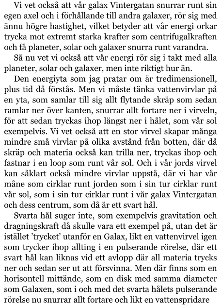 Vi vet också att vår galax Vintergatan snurrar runt sin egen axel och i förhållande till andra galaxer, rör sig med ännu högre hastighet, vilket betyder att vår energi orkar trycka mot extremt starka krafter som centrifugalkraften och få planeter, solar och galaxer snurra runt varandra. Så nu vet vi också att vår energi rör sig i takt med alla planeter, solar och galaxer, men inte riktigt hur än. Den energiyta som jag pratar om är tredimensionell, plus tid då förstås. Men vi måste tänka vattenvirvlar på en yta, som samlar till sig allt flytande skräp som sedan ramlar ner över kanten, snurrar allt fortare ner i virveln, för att sedan tryckas ihop längst ner i hålet, som vår sol exempelvis. Vi vet också att en stor virvel skapar många mindre små virvlar på olika avstånd från botten, där då skräp och materia också kan trilla ner, tryckas ihop och fastnar i en loop som runt vår sol. Och i vår jords virvel kan såklart också mindre virvlar uppstå, där vi har vår måne som cirklar runt jorden som i sin tur cirklar runt vår sol, som i sin tur cirklar runt i vår galax Vintergatan och dess centrum, som då är ett svart hål. Svarta hål suger inte, som exempelvis gravitation och dragningskraft då skulle vara ett exempel på, utan det är istället ’trycket’ utanför en Galax, likt en vattenvirvel igen som trycker ihop allting i en pulserande rörelse, där ett svart hål kan liknas vid ett avlopp där all materia trycks ner och sedan ser ut att försvinna. Men där finns som en horisontell mittände, som en disk med samma diameter som Galaxen, som i och med det svarta hålets pulserande rörelse nu snurrar allt fortare och likt en vattenspridare