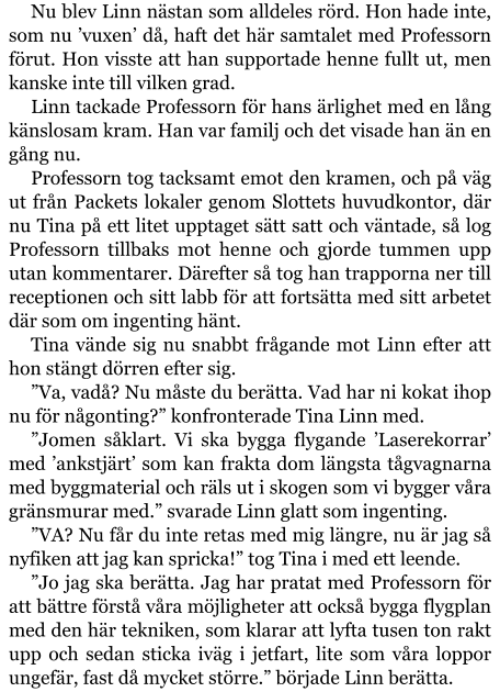 Nu blev Linn nästan som alldeles rörd. Hon hade inte, som nu ’vuxen’ då, haft det här samtalet med Professorn förut. Hon visste att han supportade henne fullt ut, men kanske inte till vilken grad. Linn tackade Professorn för hans ärlighet med en lång känslosam kram. Han var familj och det visade han än en gång nu. Professorn tog tacksamt emot den kramen, och på väg ut från Packets lokaler genom Slottets huvudkontor, där nu Tina på ett litet upptaget sätt satt och väntade, så log Professorn tillbaks mot henne och gjorde tummen upp utan kommentarer. Därefter så tog han trapporna ner till receptionen och sitt labb för att fortsätta med sitt arbetet där som om ingenting hänt. Tina vände sig nu snabbt frågande mot Linn efter att hon stängt dörren efter sig. ”Va, vadå? Nu måste du berätta. Vad har ni kokat ihop nu för någonting?” konfronterade Tina Linn med. ”Jomen såklart. Vi ska bygga flygande ’Laserekorrar’ med ’ankstjärt’ som kan frakta dom längsta tågvagnarna med byggmaterial och räls ut i skogen som vi bygger våra gränsmurar med.” svarade Linn glatt som ingenting. ”VA? Nu får du inte retas med mig längre, nu är jag så nyfiken att jag kan spricka!” tog Tina i med ett leende. ”Jo jag ska berätta. Jag har pratat med Professorn för att bättre förstå våra möjligheter att också bygga flygplan med den här tekniken, som klarar att lyfta tusen ton rakt upp och sedan sticka iväg i jetfart, lite som våra loppor ungefär, fast då mycket större.” började Linn berätta.