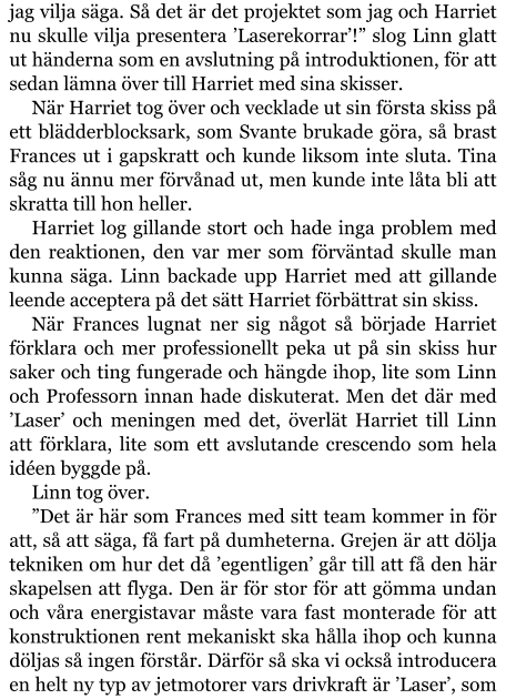 jag vilja säga. Så det är det projektet som jag och Harriet nu skulle vilja presentera ’Laserekorrar’!” slog Linn glatt ut händerna som en avslutning på introduktionen, för att sedan lämna över till Harriet med sina skisser. När Harriet tog över och vecklade ut sin första skiss på ett blädderblocksark, som Svante brukade göra, så brast Frances ut i gapskratt och kunde liksom inte sluta. Tina såg nu ännu mer förvånad ut, men kunde inte låta bli att skratta till hon heller. Harriet log gillande stort och hade inga problem med den reaktionen, den var mer som förväntad skulle man kunna säga. Linn backade upp Harriet med att gillande leende acceptera på det sätt Harriet förbättrat sin skiss. När Frances lugnat ner sig något så började Harriet förklara och mer professionellt peka ut på sin skiss hur saker och ting fungerade och hängde ihop, lite som Linn och Professorn innan hade diskuterat. Men det där med ’Laser’ och meningen med det, överlät Harriet till Linn att förklara, lite som ett avslutande crescendo som hela idéen byggde på. Linn tog över. ”Det är här som Frances med sitt team kommer in för att, så att säga, få fart på dumheterna. Grejen är att dölja tekniken om hur det då ’egentligen’ går till att få den här skapelsen att flyga. Den är för stor för att gömma undan och våra energistavar måste vara fast monterade för att konstruktionen rent mekaniskt ska hålla ihop och kunna döljas så ingen förstår. Därför så ska vi också introducera en helt ny typ av jetmotorer vars drivkraft är ’Laser’, som