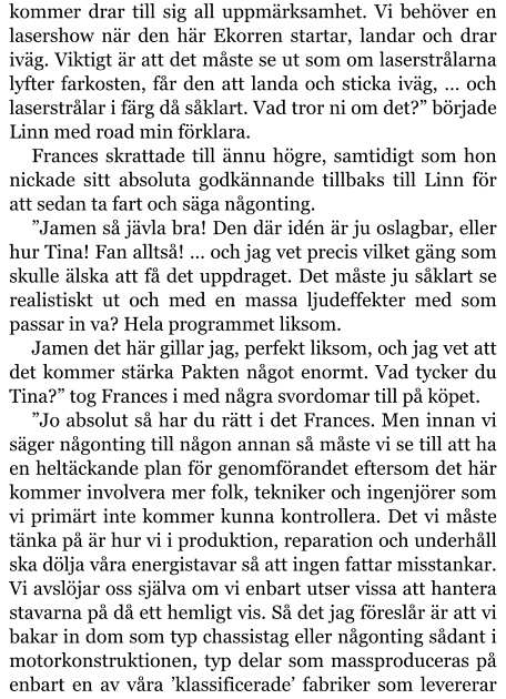 kommer drar till sig all uppmärksamhet. Vi behöver en lasershow när den här Ekorren startar, landar och drar iväg. Viktigt är att det måste se ut som om laserstrålarna lyfter farkosten, får den att landa och sticka iväg, … och laserstrålar i färg då såklart. Vad tror ni om det?” började Linn med road min förklara. Frances skrattade till ännu högre, samtidigt som hon nickade sitt absoluta godkännande tillbaks till Linn för att sedan ta fart och säga någonting. ”Jamen så jävla bra! Den där idén är ju oslagbar, eller hur Tina! Fan alltså! … och jag vet precis vilket gäng som skulle älska att få det uppdraget. Det måste ju såklart se realistiskt ut och med en massa ljudeffekter med som passar in va? Hela programmet liksom. Jamen det här gillar jag, perfekt liksom, och jag vet att det kommer stärka Pakten något enormt. Vad tycker du Tina?” tog Frances i med några svordomar till på köpet. ”Jo absolut så har du rätt i det Frances. Men innan vi säger någonting till någon annan så måste vi se till att ha en heltäckande plan för genomförandet eftersom det här kommer involvera mer folk, tekniker och ingenjörer som vi primärt inte kommer kunna kontrollera. Det vi måste tänka på är hur vi i produktion, reparation och underhåll ska dölja våra energistavar så att ingen fattar misstankar. Vi avslöjar oss själva om vi enbart utser vissa att hantera stavarna på då ett hemligt vis. Så det jag föreslår är att vi bakar in dom som typ chassistag eller någonting sådant i motorkonstruktionen, typ delar som massproduceras på enbart en av våra ’klassificerade’ fabriker som levererar