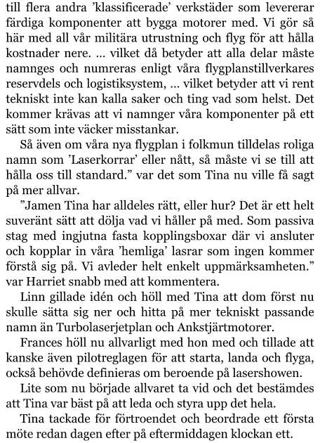 till flera andra ’klassificerade’ verkstäder som levererar färdiga komponenter att bygga motorer med. Vi gör så här med all vår militära utrustning och flyg för att hålla kostnader nere. … vilket då betyder att alla delar måste namnges och numreras enligt våra flygplanstillverkares reservdels och logistiksystem, … vilket betyder att vi rent tekniskt inte kan kalla saker och ting vad som helst. Det kommer krävas att vi namnger våra komponenter på ett sätt som inte väcker misstankar. Så även om våra nya flygplan i folkmun tilldelas roliga namn som ’Laserkorrar’ eller nått, så måste vi se till att hålla oss till standard.” var det som Tina nu ville få sagt på mer allvar. ”Jamen Tina har alldeles rätt, eller hur? Det är ett helt suveränt sätt att dölja vad vi håller på med. Som passiva stag med ingjutna fasta kopplingsboxar där vi ansluter och kopplar in våra ’hemliga’ lasrar som ingen kommer förstå sig på. Vi avleder helt enkelt uppmärksamheten.” var Harriet snabb med att kommentera. Linn gillade idén och höll med Tina att dom först nu skulle sätta sig ner och hitta på mer tekniskt passande namn än Turbolaserjetplan och Ankstjärtmotorer. Frances höll nu allvarligt med hon med och tillade att kanske även pilotreglagen för att starta, landa och flyga, också behövde definieras om beroende på lasershowen. Lite som nu började allvaret ta vid och det bestämdes att Tina var bäst på att leda och styra upp det hela. Tina tackade för förtroendet och beordrade ett första möte redan dagen efter på eftermiddagen klockan ett.