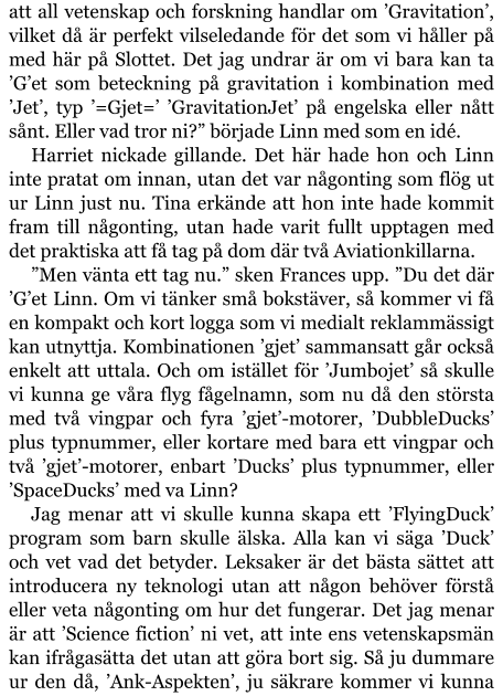 att all vetenskap och forskning handlar om ’Gravitation’, vilket då är perfekt vilseledande för det som vi håller på med här på Slottet. Det jag undrar är om vi bara kan ta ’G’et som beteckning på gravitation i kombination med ’Jet’, typ ’=Gjet=’ ’GravitationJet’ på engelska eller nått sånt. Eller vad tror ni?” började Linn med som en idé. Harriet nickade gillande. Det här hade hon och Linn inte pratat om innan, utan det var någonting som flög ut ur Linn just nu. Tina erkände att hon inte hade kommit fram till någonting, utan hade varit fullt upptagen med det praktiska att få tag på dom där två Aviationkillarna. ”Men vänta ett tag nu.” sken Frances upp. ”Du det där ’G’et Linn. Om vi tänker små bokstäver, så kommer vi få en kompakt och kort logga som vi medialt reklammässigt kan utnyttja. Kombinationen ’gjet’ sammansatt går också enkelt att uttala. Och om istället för ’Jumbojet’ så skulle vi kunna ge våra flyg fågelnamn, som nu då den största med två vingpar och fyra ’gjet’-motorer, ’DubbleDucks’ plus typnummer, eller kortare med bara ett vingpar och två ’gjet’-motorer, enbart ’Ducks’ plus typnummer, eller ’SpaceDucks’ med va Linn? Jag menar att vi skulle kunna skapa ett ’FlyingDuck’ program som barn skulle älska. Alla kan vi säga ’Duck’ och vet vad det betyder. Leksaker är det bästa sättet att introducera ny teknologi utan att någon behöver förstå eller veta någonting om hur det fungerar. Det jag menar är att ’Science fiction’ ni vet, att inte ens vetenskapsmän kan ifrågasätta det utan att göra bort sig. Så ju dummare ur den då, ’Ank-Aspekten’, ju säkrare kommer vi kunna