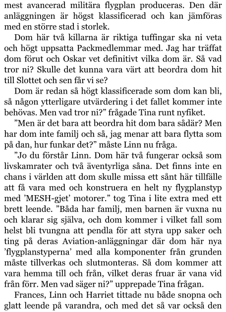 mest avancerad militära flygplan produceras. Den där anläggningen är högst klassificerad och kan jämföras med en större stad i storlek. Dom här två killarna är riktiga tuffingar ska ni veta och högt uppsatta Packmedlemmar med. Jag har träffat dom förut och Oskar vet definitivt vilka dom är. Så vad tror ni? Skulle det kunna vara värt att beordra dom hit till Slottet och sen får vi se? Dom är redan så högt klassificerade som dom kan bli, så någon ytterligare utvärdering i det fallet kommer inte behövas. Men vad tror ni?” frågade Tina runt nyfiket. ”Men är det bara att beordra hit dom bara sådär? Men har dom inte familj och så, jag menar att bara flytta som på dan, hur funkar det?” måste Linn nu fråga. ”Jo du förstår Linn. Dom här två fungerar också som livskamrater och två äventyrliga såna. Det finns inte en chans i världen att dom skulle missa ett sånt här tillfälle att få vara med och konstruera en helt ny flygplanstyp med ’MESH-gjet’ motorer.” tog Tina i lite extra med ett brett leende. ”Båda har familj, men barnen är vuxna nu och klarar sig själva, och dom kommer i vilket fall som helst bli tvungna att pendla för att styra upp saker och ting på deras Aviation-anläggningar där dom här nya ’flygplanstyperna’ med alla komponenter från grunden måste tillverkas och slutmonteras. Så dom kommer att vara hemma till och från, vilket deras fruar är vana vid från förr. Men vad säger ni?” upprepade Tina frågan. Frances, Linn och Harriet tittade nu både snopna och glatt leende på varandra, och med det så var också den