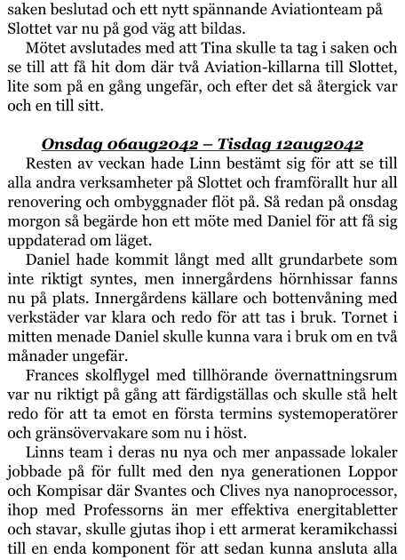 saken beslutad och ett nytt spännande Aviationteam på Slottet var nu på god väg att bildas. Mötet avslutades med att Tina skulle ta tag i saken och se till att få hit dom där två Aviation-killarna till Slottet, lite som på en gång ungefär, och efter det så återgick var och en till sitt.  Onsdag 06aug2042 – Tisdag 12aug2042 Resten av veckan hade Linn bestämt sig för att se till alla andra verksamheter på Slottet och framförallt hur all renovering och ombyggnader flöt på. Så redan på onsdag morgon så begärde hon ett möte med Daniel för att få sig uppdaterad om läget. Daniel hade kommit långt med allt grundarbete som inte riktigt syntes, men innergårdens hörnhissar fanns nu på plats. Innergårdens källare och bottenvåning med verkstäder var klara och redo för att tas i bruk. Tornet i mitten menade Daniel skulle kunna vara i bruk om en två månader ungefär. Frances skolflygel med tillhörande övernattningsrum var nu riktigt på gång att färdigställas och skulle stå helt redo för att ta emot en första termins systemoperatörer och gränsövervakare som nu i höst. Linns team i deras nu nya och mer anpassade lokaler jobbade på för fullt med den nya generationen Loppor och Kompisar där Svantes och Clives nya nanoprocessor, ihop med Professorns än mer effektiva energitabletter och stavar, skulle gjutas ihop i ett armerat keramikchassi till en enda komponent för att sedan kunna ansluta alla