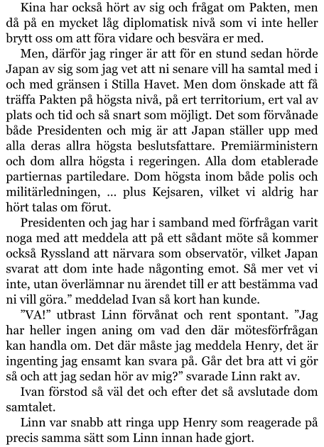 Kina har också hört av sig och frågat om Pakten, men då på en mycket låg diplomatisk nivå som vi inte heller brytt oss om att föra vidare och besvära er med. Men, därför jag ringer är att för en stund sedan hörde Japan av sig som jag vet att ni senare vill ha samtal med i och med gränsen i Stilla Havet. Men dom önskade att få träffa Pakten på högsta nivå, på ert territorium, ert val av plats och tid och så snart som möjligt. Det som förvånade både Presidenten och mig är att Japan ställer upp med alla deras allra högsta beslutsfattare. Premiärministern och dom allra högsta i regeringen. Alla dom etablerade partiernas partiledare. Dom högsta inom både polis och militärledningen, … plus Kejsaren, vilket vi aldrig har hört talas om förut. Presidenten och jag har i samband med förfrågan varit noga med att meddela att på ett sådant möte så kommer också Ryssland att närvara som observatör, vilket Japan svarat att dom inte hade någonting emot. Så mer vet vi inte, utan överlämnar nu ärendet till er att bestämma vad ni vill göra.” meddelad Ivan så kort han kunde. ”VA!” utbrast Linn förvånat och rent spontant. ”Jag har heller ingen aning om vad den där mötesförfrågan kan handla om. Det där måste jag meddela Henry, det är ingenting jag ensamt kan svara på. Går det bra att vi gör så och att jag sedan hör av mig?” svarade Linn rakt av. Ivan förstod så väl det och efter det så avslutade dom samtalet. Linn var snabb att ringa upp Henry som reagerade på precis samma sätt som Linn innan hade gjort.