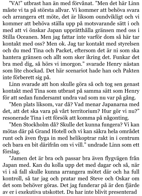 ”VA!” utbrast han än med förvånat. ”Men det här Linn måste vi ta på största allvar. Vi kommer att behöva svara och arrangera ett möte, det är liksom oundvikligt och vi kommer att behöva ställa upp på motsvarande sätt i och med att vi önskar Japan upprätthålla gränsen med oss i Stilla Oceanen. Men jag fattar inte varför dom så här tar kontakt med oss? Men ok. Jag tar kontakt med styrelsen och du med Tina och Packet, eftersom det är ni som ska hantera gränsen och allt som sker ikring det. Funkar det bra med dig, så hörs vi imorgon.” svarade Henry nästan som lite chockad. Det här scenariot hade han och Pakten inte förberett sig på. Linn svarade att hon skulle göra så och tog sen genast kontakt med Tina som utbrast på samma sätt som Henry för att sedan fundersamt undra vad som nu var på gång. ”Men plats liksom, var då? Vad menar Japanarna med det, att det ska vara på vårt territorium? Hur gör vi nu?” resonerade Tina i ett försök att komma på någonting. ”Men Stockholm då? Skulle det kunna fungera? Vi kan mötas där på Grand Hotell och vi kan säkra hela området runt och även flyga in med helikoptrar rakt in i centrum och bara en bit därifrån om vi vill.” undrade Linn som ett förslag. ”Jamen det är bra och passar bra även flygvägen från Japan med. Kan du kolla upp det med dagar och så, när vi i så fall skulle kunna arrangera mötet där och ha full kontroll, så tar jag och pratar med Steve och Oskar om det som behöver göras. Det jag funderar på är den fjärde av er i exekutiva utskottet. Du har inte blivit presenterad