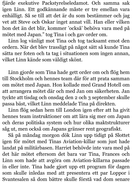 fjärde exekutive Packstyrelseledamot. Och samma sak igen Linn. Ett godkännande måste er tre emellan vara enhälligt. Så se till att det är du som bestämmer och jag vet att Steve och Oskar inget annat vill. Han eller vilken hon det än det blir, kommer ’också’ behöva vara med på mötet med Japan.” tog Tina i och gav order om. Linn log vänligt mot Tina och tog tacksamt emot den ordern. När det blev trassligt på något sätt så kunde Tina sätta ner foten och ta tag i situationen som ingen annan, vilket Linn kände som väldigt skönt.  Linn gjorde som Tina hade gett order om och flög hem till Stockholm och hennes team där för att prata samman om mötet med Japan. Hon kollade med Grand Hotell om att arrangera mötet där och med Jan om säkerheten. Jan tyckte att tisdag och onsdag den 2 och 3 september skulle passa bäst, vilket Linn meddelade Tina på direkten. Linn flög sedan hem till London igen efter att ha givit hennes team instruktioner om att lära sig mer om Japan och deras politiska system och hur olika maktstrukturer såg ut, men också om Japans gränser rent geografiskt. Så på måndag morgon dök Linn upp tidigt på Slottet igen för mötet med Tinas Aviation-killar som just hade landat på militärbasen. Harriet behövde inte vara med på det här mötet eftersom det bara var Tina, Frances och Linn som hade att avgöra om Aviation-killarna passade in eller inte. Tina hade gjort upp ett program för dagen som skulle inledas med att presentera ett par Loppor i Svantesalen så dom bättre skulle förstå vad dom senare