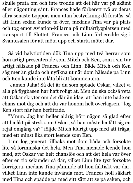 skulle prata om och inte trodde att det här var på skämt eller någonting sånt. Frances hade förberett två av deras allra senaste Loppor, men utan bestyckning då förstås, så att Linn sedan kunde ta över, medans Tina var på plats och tog emot Aviation-killarna på militärflygplatsen med transport till Slottet. Frances och Linn förberedde sig i Svantesalen för att möta upp och starta mötet där.  Så vid halvtiotiden dök Tina upp med två herrar som hon artigt presenterade som Mitch och Ken, som i sin tur artigt hälsade på Frances och Linn. Både Mitch och Ken såg mer än glada och nyfikna ut när dom hälsade på Linn och Ken kunde inte låta bli att kommentera. ”Jamen Jaha! Så det är du som spöade Oskar, vilket vi alla på flygbasen har haft roligt åt. Men du ska också veta att Oskar skryter om det där än idag, att han inte hade en chans mot dig och att du var honom helt överlägsen.” log Ken stort när han berättade. ”Mmm. Jag har heller aldrig hört någon så glad efter att ha åkt på stryk som Oskar, så han måste ha fått sig en rejäl omgång va?” följde Mitch klurigt upp med att fråga, med ett minst lika stort leende som Ken. Linn log generat tillbaks mot dom båda och försökte lite så förminska det hela. Men Tina menade leende hon med, att Oskar var helt chanslös och att det hela var över efter en tio sekunder så där, vilket Linn lite tyst försökte korrigera, medans Tina påminde att hon faktiskt var där, vilket Linn inte kunde invända mot. Frances höll såklart med Tina och spädde på med sitt sätt att se på saken, och