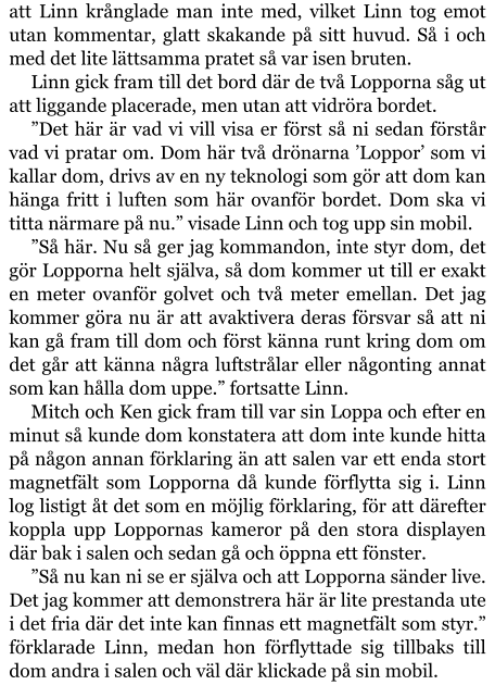 att Linn krånglade man inte med, vilket Linn tog emot utan kommentar, glatt skakande på sitt huvud. Så i och med det lite lättsamma pratet så var isen bruten. Linn gick fram till det bord där de två Lopporna såg ut att liggande placerade, men utan att vidröra bordet. ”Det här är vad vi vill visa er först så ni sedan förstår vad vi pratar om. Dom här två drönarna ’Loppor’ som vi kallar dom, drivs av en ny teknologi som gör att dom kan hänga fritt i luften som här ovanför bordet. Dom ska vi titta närmare på nu.” visade Linn och tog upp sin mobil. ”Så här. Nu så ger jag kommandon, inte styr dom, det gör Lopporna helt själva, så dom kommer ut till er exakt en meter ovanför golvet och två meter emellan. Det jag kommer göra nu är att avaktivera deras försvar så att ni kan gå fram till dom och först känna runt kring dom om det går att känna några luftstrålar eller någonting annat som kan hålla dom uppe.” fortsatte Linn. Mitch och Ken gick fram till var sin Loppa och efter en minut så kunde dom konstatera att dom inte kunde hitta på någon annan förklaring än att salen var ett enda stort magnetfält som Lopporna då kunde förflytta sig i. Linn log listigt åt det som en möjlig förklaring, för att därefter koppla upp Loppornas kameror på den stora displayen där bak i salen och sedan gå och öppna ett fönster. ”Så nu kan ni se er själva och att Lopporna sänder live. Det jag kommer att demonstrera här är lite prestanda ute i det fria där det inte kan finnas ett magnetfält som styr.” förklarade Linn, medan hon förflyttade sig tillbaks till dom andra i salen och väl där klickade på sin mobil.