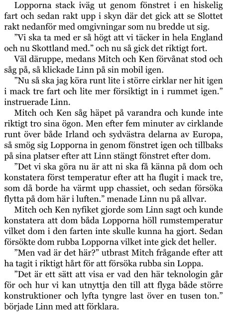 Lopporna stack iväg ut genom fönstret i en hiskelig fart och sedan rakt upp i skyn där det gick att se Slottet rakt nedanför med omgivningar som nu bredde ut sig. ”Vi ska ta med er så högt att vi täcker in hela England och nu Skottland med.” och nu så gick det riktigt fort. Väl däruppe, medans Mitch och Ken förvånat stod och såg på, så klickade Linn på sin mobil igen. ”Nu så ska jag köra runt lite i större cirklar ner hit igen i mack tre fart och lite mer försiktigt in i rummet igen.” instruerade Linn. Mitch och Ken såg häpet på varandra och kunde inte riktigt tro sina ögon. Men efter fem minuter av cirklande runt över både Irland och sydvästra delarna av Europa, så smög sig Lopporna in genom fönstret igen och tillbaks på sina platser efter att Linn stängt fönstret efter dom. ”Det vi ska göra nu är att ni ska få känna på dom och konstatera först temperatur efter att ha flugit i mack tre, som då borde ha värmt upp chassiet, och sedan försöka flytta på dom här i luften.” menade Linn nu på allvar. Mitch och Ken nyfiket gjorde som Linn sagt och kunde konstatera att dom båda Lopporna höll rumstemperatur vilket dom i den farten inte skulle kunna ha gjort. Sedan försökte dom rubba Lopporna vilket inte gick det heller. ”Men vad är det här?” utbrast Mitch frågande efter att ha tagit i riktigt hårt för att försöka rubba sin Loppa. ”Det är ett sätt att visa er vad den här teknologin går för och hur vi kan utnyttja den till att flyga både större konstruktioner och lyfta tyngre last över en tusen ton.” började Linn med att förklara.