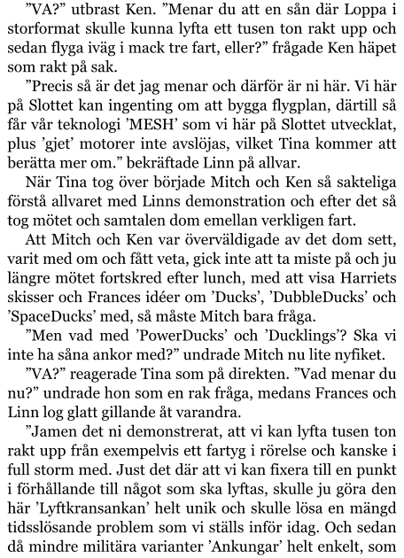 ”VA?” utbrast Ken. ”Menar du att en sån där Loppa i storformat skulle kunna lyfta ett tusen ton rakt upp och sedan flyga iväg i mack tre fart, eller?” frågade Ken häpet som rakt på sak. ”Precis så är det jag menar och därför är ni här. Vi här på Slottet kan ingenting om att bygga flygplan, därtill så får vår teknologi ’MESH’ som vi här på Slottet utvecklat, plus ’gjet’ motorer inte avslöjas, vilket Tina kommer att berätta mer om.” bekräftade Linn på allvar. När Tina tog över började Mitch och Ken så sakteliga förstå allvaret med Linns demonstration och efter det så tog mötet och samtalen dom emellan verkligen fart. Att Mitch och Ken var överväldigade av det dom sett, varit med om och fått veta, gick inte att ta miste på och ju längre mötet fortskred efter lunch, med att visa Harriets skisser och Frances idéer om ’Ducks’, ’DubbleDucks’ och ’SpaceDucks’ med, så måste Mitch bara fråga. ”Men vad med ’PowerDucks’ och ’Ducklings’? Ska vi inte ha såna ankor med?” undrade Mitch nu lite nyfiket. ”VA?” reagerade Tina som på direkten. ”Vad menar du nu?” undrade hon som en rak fråga, medans Frances och Linn log glatt gillande åt varandra. ”Jamen det ni demonstrerat, att vi kan lyfta tusen ton rakt upp från exempelvis ett fartyg i rörelse och kanske i full storm med. Just det där att vi kan fixera till en punkt i förhållande till något som ska lyftas, skulle ju göra den här ’Lyftkransankan’ helt unik och skulle lösa en mängd tidsslösande problem som vi ställs inför idag. Och sedan då mindre militära varianter ’Ankungar’ helt enkelt, som