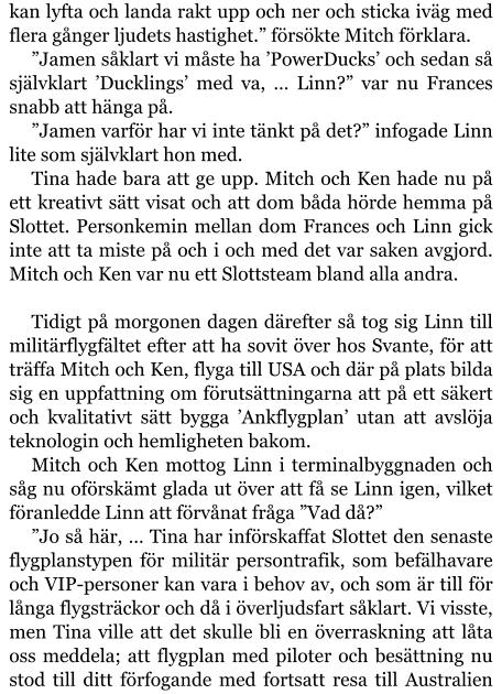 kan lyfta och landa rakt upp och ner och sticka iväg med flera gånger ljudets hastighet.” försökte Mitch förklara. ”Jamen såklart vi måste ha ’PowerDucks’ och sedan så självklart ’Ducklings’ med va, … Linn?” var nu Frances snabb att hänga på. ”Jamen varför har vi inte tänkt på det?” infogade Linn lite som självklart hon med. Tina hade bara att ge upp. Mitch och Ken hade nu på ett kreativt sätt visat och att dom båda hörde hemma på Slottet. Personkemin mellan dom Frances och Linn gick inte att ta miste på och i och med det var saken avgjord. Mitch och Ken var nu ett Slottsteam bland alla andra.  Tidigt på morgonen dagen därefter så tog sig Linn till militärflygfältet efter att ha sovit över hos Svante, för att träffa Mitch och Ken, flyga till USA och där på plats bilda sig en uppfattning om förutsättningarna att på ett säkert och kvalitativt sätt bygga ’Ankflygplan’ utan att avslöja teknologin och hemligheten bakom. Mitch och Ken mottog Linn i terminalbyggnaden och såg nu oförskämt glada ut över att få se Linn igen, vilket föranledde Linn att förvånat fråga ”Vad då?” ”Jo så här, … Tina har införskaffat Slottet den senaste flygplanstypen för militär persontrafik, som befälhavare och VIP-personer kan vara i behov av, och som är till för långa flygsträckor och då i överljudsfart såklart. Vi visste, men Tina ville att det skulle bli en överraskning att låta oss meddela; att flygplan med piloter och besättning nu stod till ditt förfogande med fortsatt resa till Australien